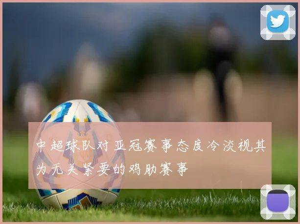 中超球队对亚冠赛事态度冷淡视其为无关紧要的鸡肋赛事