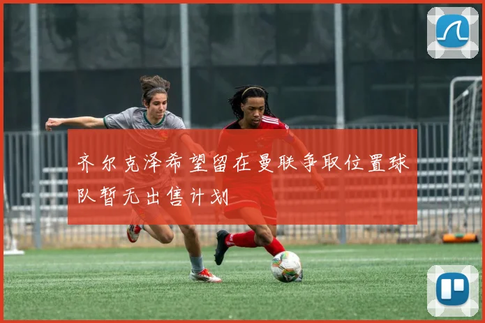 齐尔克泽希望留在曼联争取位置球队暂无出售计划