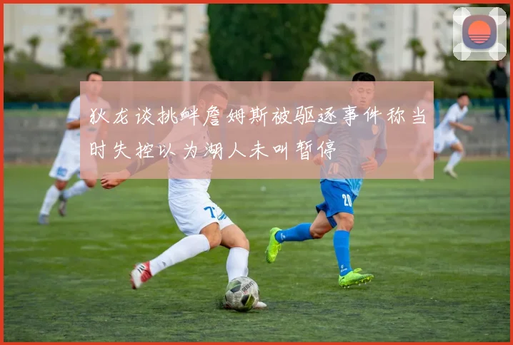 狄龙谈挑衅詹姆斯被驱逐事件称当时失控以为湖人未叫暂停