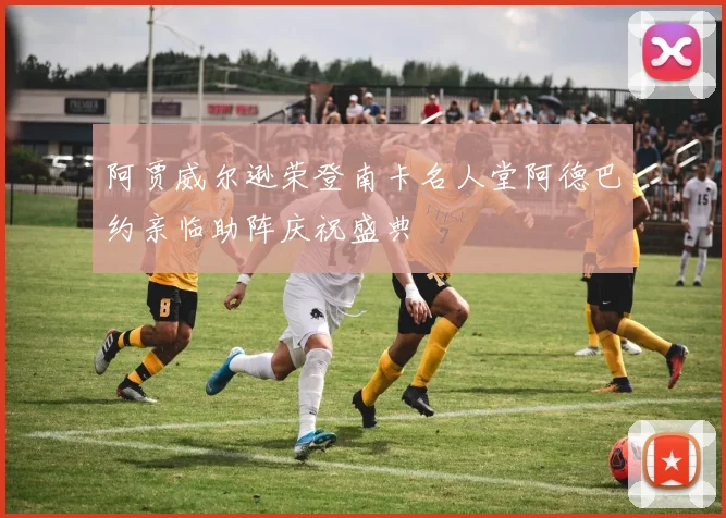 阿贾威尔逊荣登南卡名人堂阿德巴约亲临助阵庆祝盛典