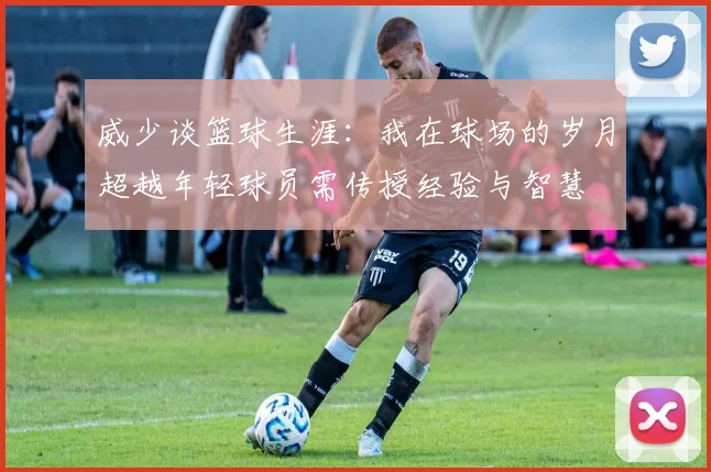 威少谈篮球生涯：我在球场的岁月超越年轻球员需传授经验与智慧