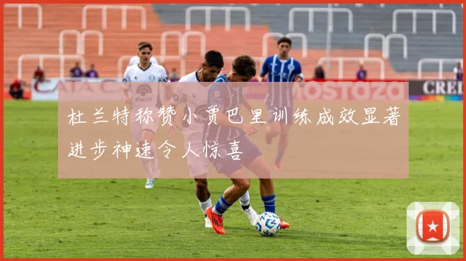 杜兰特称赞小贾巴里训练成效显著进步神速令人惊喜