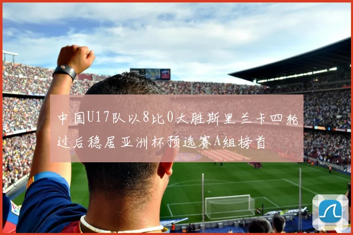 中国U17队以8比0大胜斯里兰卡四轮过后稳居亚洲杯预选赛A组榜首