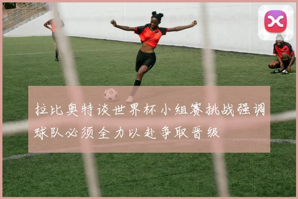拉比奥特谈世界杯小组赛挑战强调球队必须全力以赴争取晋级