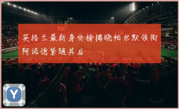 英格兰最新身价榜揭晓帕尔默领衔阿诺德紧随其后