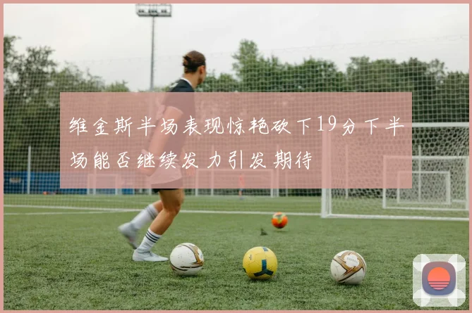 维金斯半场表现惊艳砍下19分下半场能否继续发力引发期待