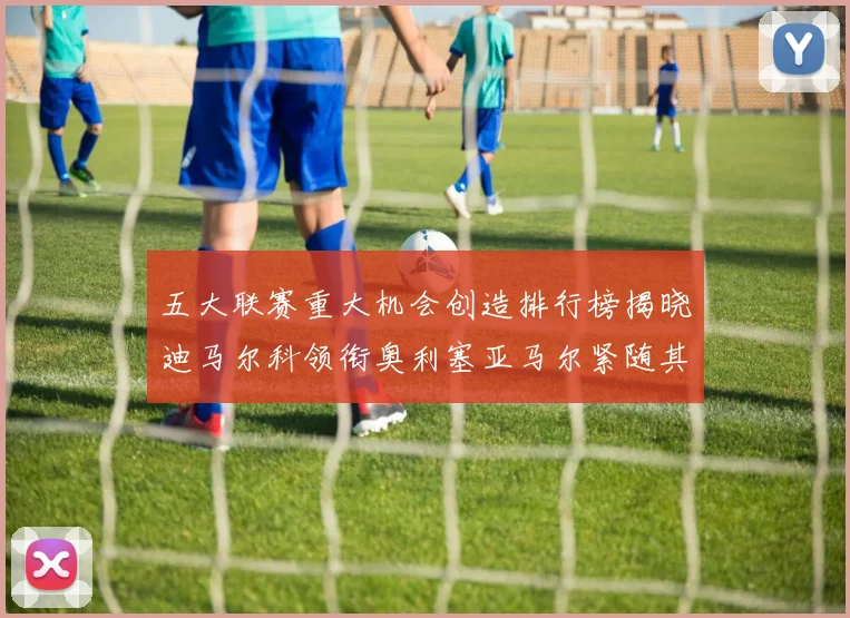 五大联赛重大机会创造排行榜揭晓迪马尔科领衔奥利塞亚马尔紧随其后