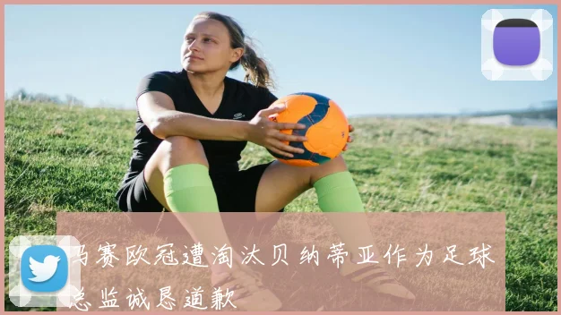 马赛欧冠遭淘汰贝纳蒂亚作为足球总监诚恳道歉