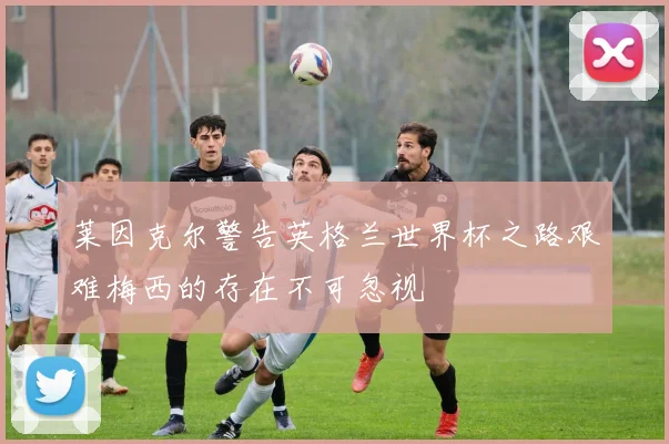 莱因克尔警告英格兰世界杯之路艰难梅西的存在不可忽视