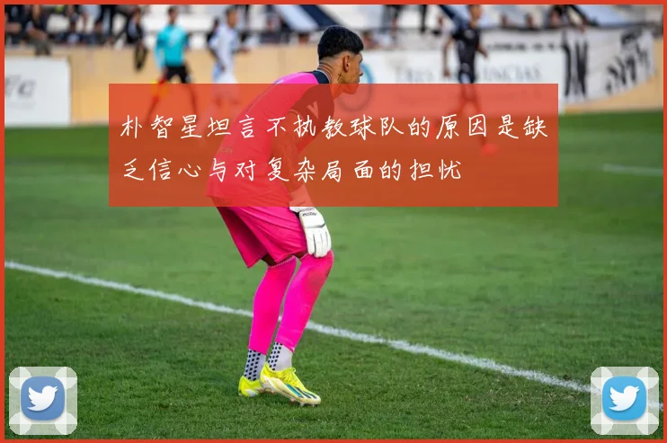 朴智星坦言不执教球队的原因是缺乏信心与对复杂局面的担忧