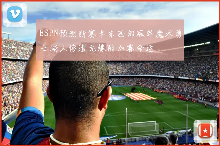 ESPN预测新赛季东西部冠军魔术勇士湖人惨遭无缘附加赛命运