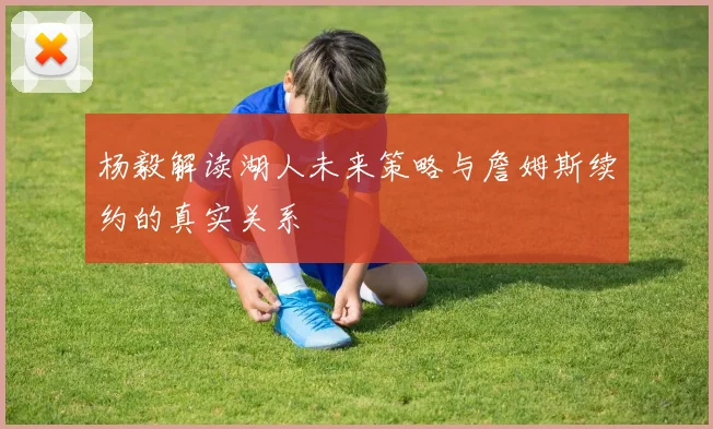 杨毅解读湖人未来策略与詹姆斯续约的真实关系