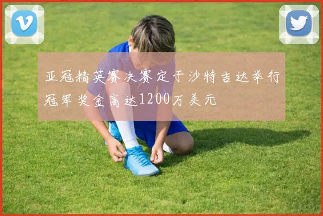 亚冠精英赛决赛定于沙特吉达举行冠军奖金高达1200万美元