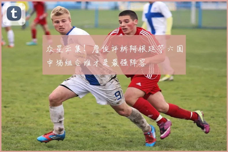众星云集！詹俊评析阿根廷等六国中场组合谁才是最强阵容
