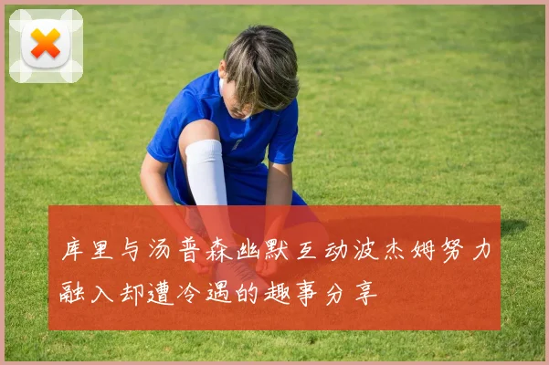 库里与汤普森幽默互动波杰姆努力融入却遭冷遇的趣事分享