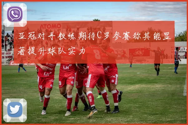 亚冠对手教练期待C罗参赛称其能显著提升球队实力