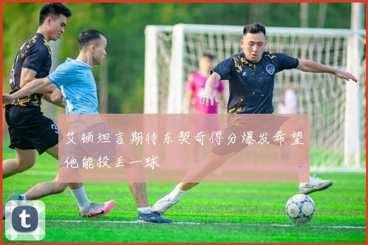 艾顿坦言期待东契奇得分爆发希望他能投丢一球