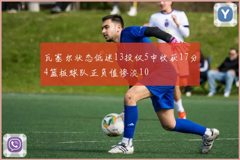 瓦塞尔状态低迷13投仅5中收获17分4篮板球队正负值惨淡10