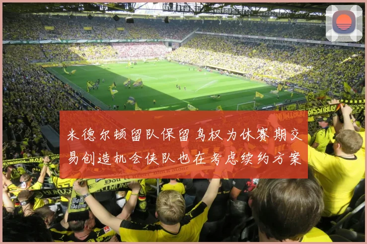 米德尔顿留队保留鸟权为休赛期交易创造机会侠队也在考虑续约方案