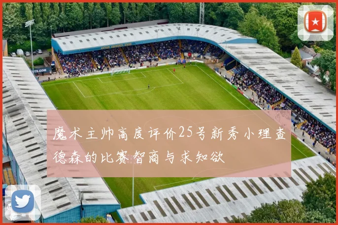 魔术主帅高度评价25号新秀小理查德森的比赛智商与求知欲