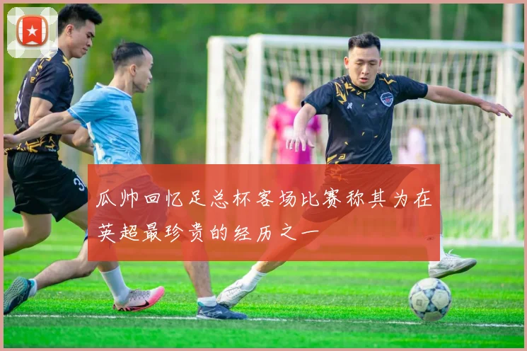 瓜帅回忆足总杯客场比赛称其为在英超最珍贵的经历之一