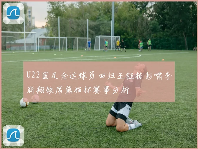U22国足全运球员回归王钰栋彭啸李新翔缺席熊猫杯赛事分析