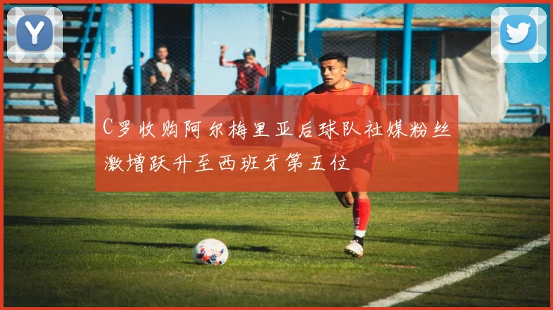 C罗收购阿尔梅里亚后球队社媒粉丝激增跃升至西班牙第五位