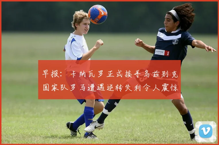 早报：卡纳瓦罗正式接手乌兹别克国家队罗马遭遇逆转失利令人震惊