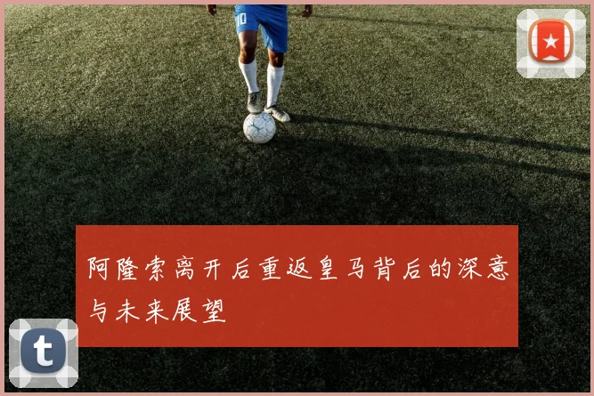 阿隆索离开后重返皇马背后的深意与未来展望