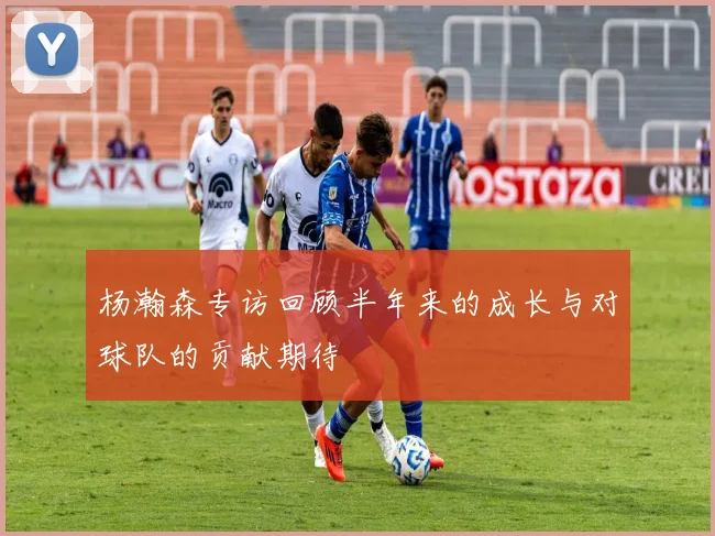 杨瀚森专访回顾半年来的成长与对球队的贡献期待