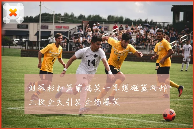 刘冠杉扣篮前搞笑一幕想砸篮网却三投全失引发全场爆笑