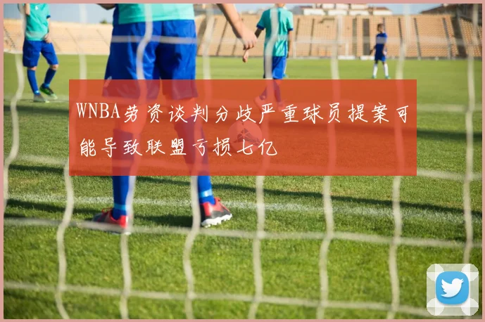 WNBA劳资谈判分歧严重球员提案可能导致联盟亏损七亿