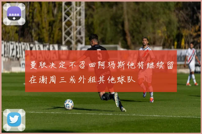 曼联决定不召回阿玛斯他将继续留在谢周三或外租其他球队